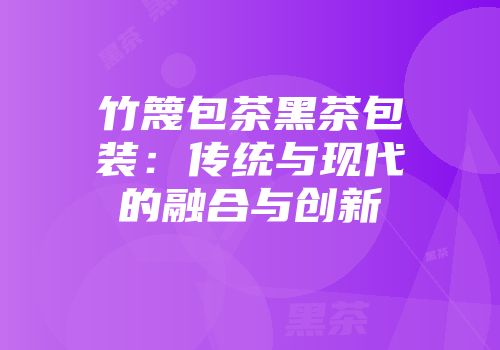 竹篾包茶黑茶包装：传统与现代的融合与创新