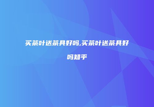 买茶叶送茶具好吗,买茶叶送茶具好吗知乎