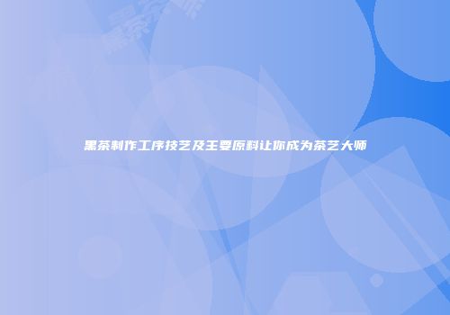 黑茶制作工序技艺及主要原料让你成为茶艺大师