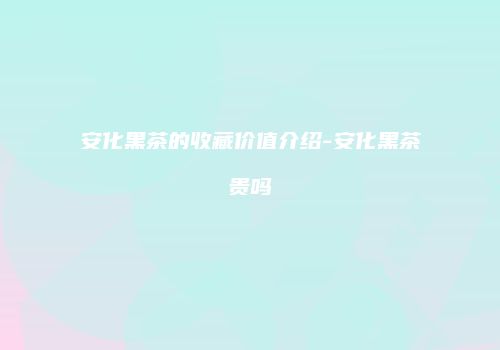 安化黑茶的收藏价值介绍-安化黑茶贵吗