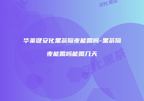 华莱健安化黑茶隔夜能喝吗-黑茶隔夜能喝吗能喝几天