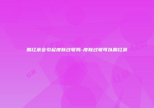 喝红茶会引起皮肤过敏吗-皮肤过敏可以喝红茶