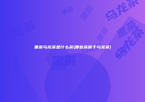 黑茶乌龙茶是什么茶(哪些茶属于乌龙茶)