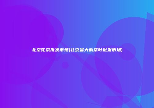 北京花茶批发市场(北京最大的茶叶批发市场)