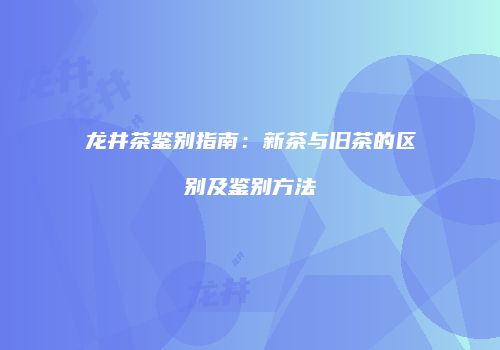 龙井茶鉴别指南：新茶与旧茶的区别及鉴别方法