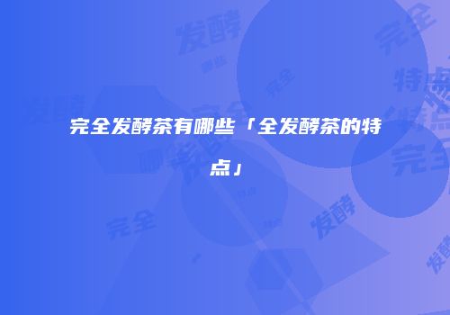 完全发酵茶有哪些「全发酵茶的特点」