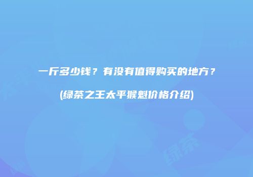 一斤多少钱？有没有值得购买的地方？(绿茶之王太平猴魁价格介绍)