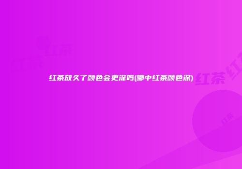 红茶放久了颜色会更深吗(哪中红茶颜色深)