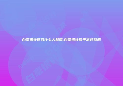 白毫银针适合什么人群喝,白毫银针属于高档茶吗