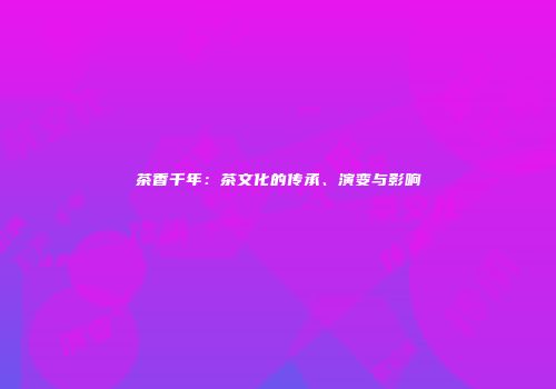 茶香千年：茶文化的传承、演变与影响