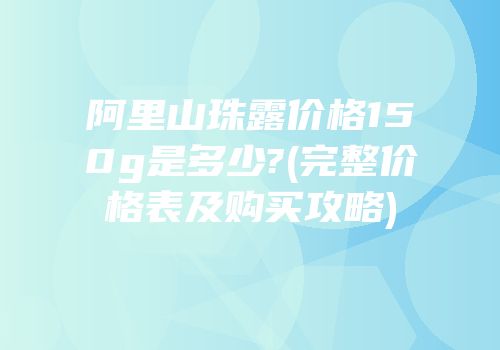 阿里山珠露价格150g是多少?(完整价格表及购买攻略)