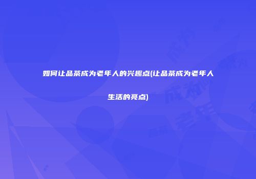 如何让品茶成为老年人的兴趣点(让品茶成为老年人生活的亮点)