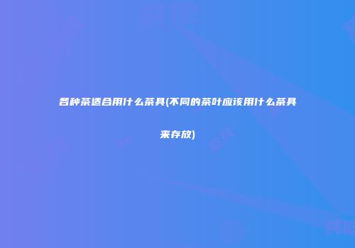 各种茶适合用什么茶具(不同的茶叶应该用什么茶具来存放)