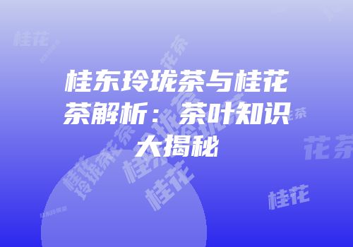 桂东玲珑茶与桂花茶解析：茶叶知识大揭秘