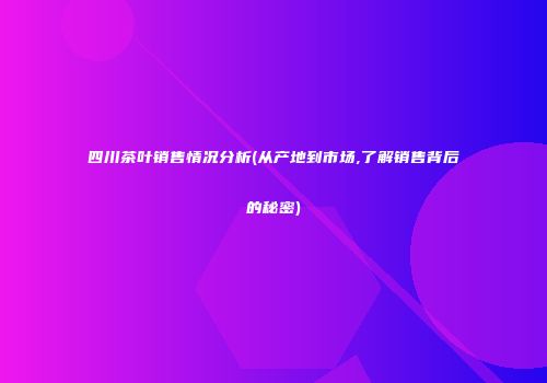 四川茶叶销售情况分析(从产地到市场,了解销售背后的秘密)