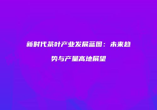 新时代茶叶产业发展蓝图：未来趋势与产量高地展望