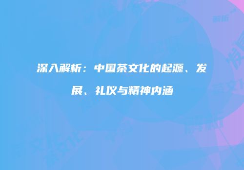 深入解析：中国茶文化的起源、发展、礼仪与精神内涵