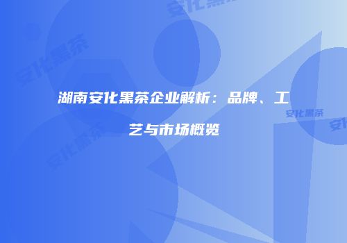 湖南安化黑茶企业解析：品牌、工艺与市场概览