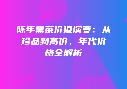 陈年黑茶价值演变：从珍品到高价，年代价格全解析