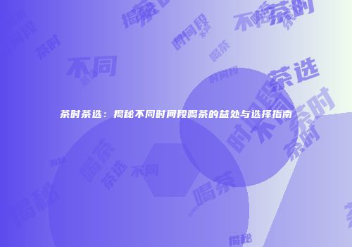 茶时茶选：揭秘不同时间段喝茶的益处与选择指南