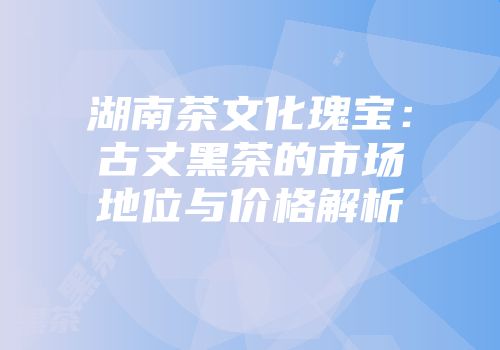 湖南茶文化瑰宝：古丈黑茶的市场地位与价格解析