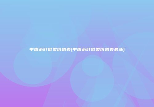 中国茶叶批发价格表(中国茶叶批发价格表最新)