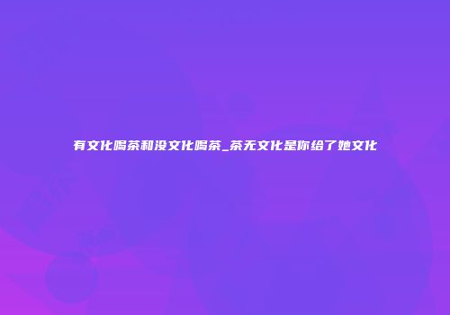 有文化喝茶和没文化喝茶_茶无文化是你给了她文化