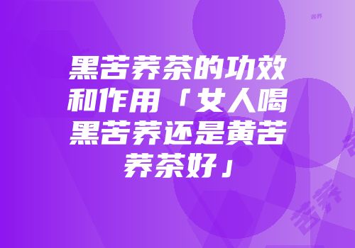 黑苦荞茶的功效和作用「女人喝黑苦荞还是黄苦荞茶好」