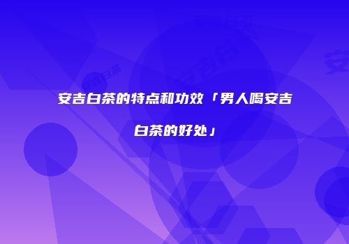 安吉白茶的特点和功效「男人喝安吉白茶的好处」