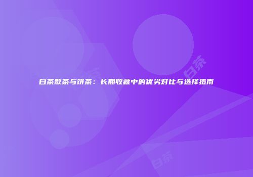 白茶散茶与饼茶：长期收藏中的优劣对比与选择指南