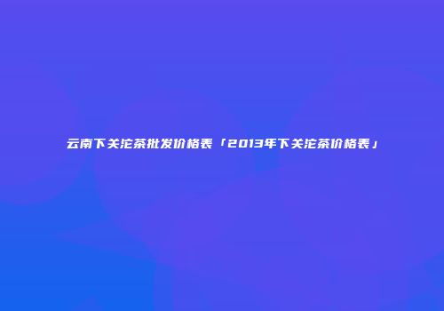 云南下关沱茶批发价格表「2013年下关沱茶价格表」