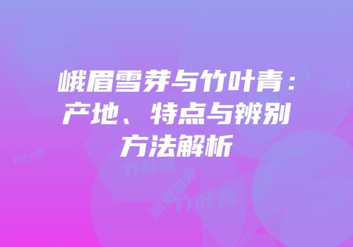 峨眉雪芽与竹叶青：产地、特点与辨别方法解析