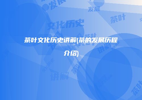 茶叶文化历史讲解(茶的发展历程介绍)