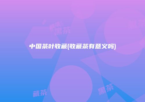 中国茶叶收藏(收藏茶有意义吗)