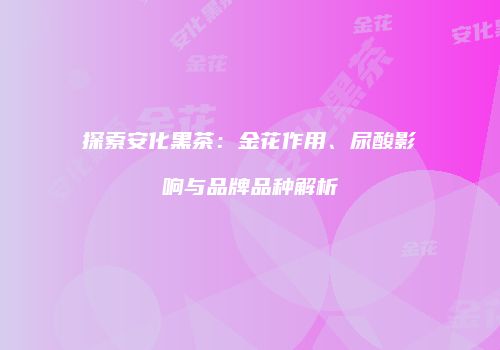 探索安化黑茶：金花作用、尿酸影响与品牌品种解析