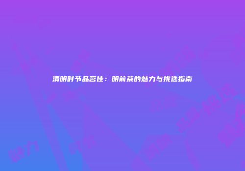 清明时节品茗佳：明前茶的魅力与挑选指南