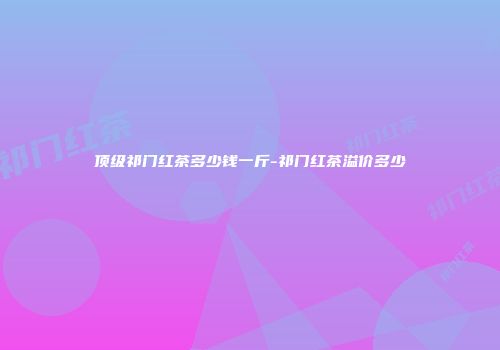 顶级祁门红茶多少钱一斤-祁门红茶溢价多少
