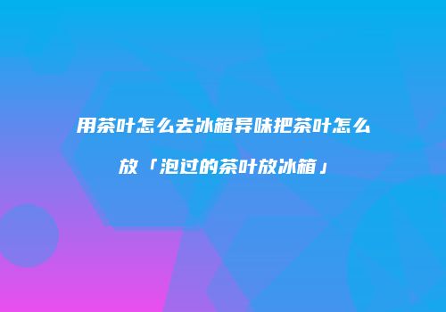用茶叶怎么去冰箱异味把茶叶怎么放「泡过的茶叶放冰箱」