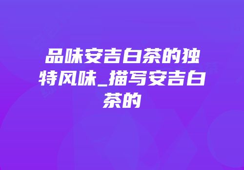 品味安吉白茶的独特风味_描写安吉白茶的