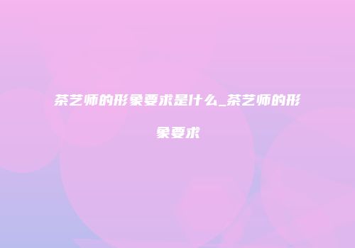 茶艺师的形象要求是什么_茶艺师的形象要求