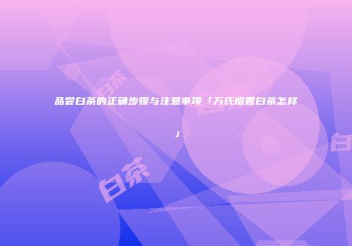 品尝白茶的正确步骤与注意事项「万氏留香白茶怎样」