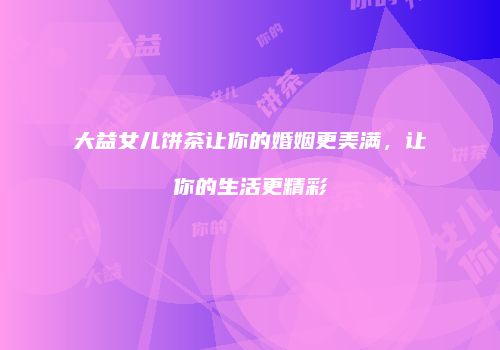 大益女儿饼茶让你的婚姻更美满，让你的生活更精彩