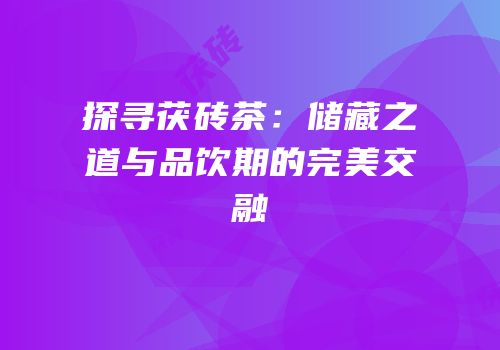 探寻茯砖茶：储藏之道与品饮期的完美交融
