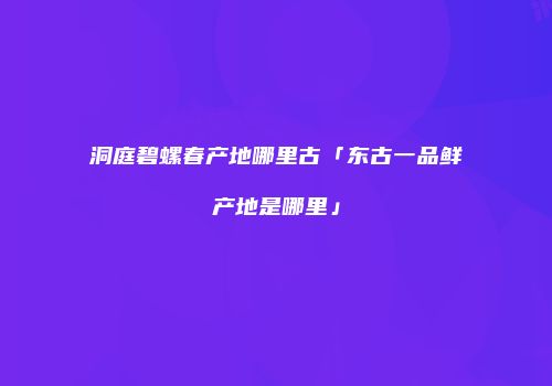 洞庭碧螺春产地哪里古「东古一品鲜产地是哪里」