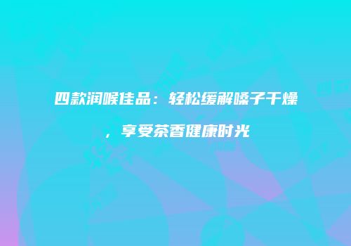 四款润喉佳品：轻松缓解嗓子干燥，享受茶香健康时光
