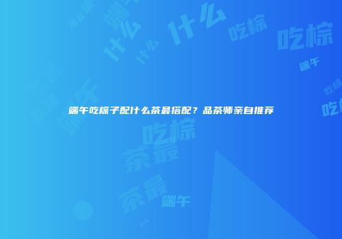 端午吃棕子配什么茶最搭配？品茶师亲自推荐