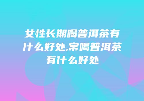女性长期喝普洱茶有什么好处,常喝普洱茶有什么好处