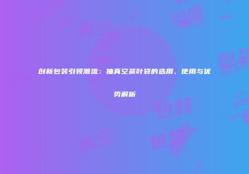 创新包装引领潮流：抽真空茶叶袋的选用、使用与优势解析