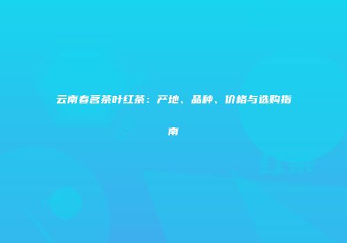 云南春茗茶叶红茶：产地、品种、价格与选购指南