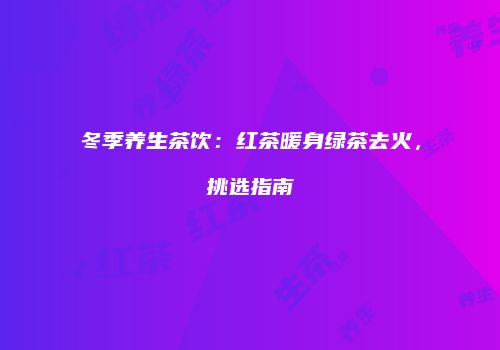 冬季养生茶饮：红茶暖身绿茶去火，挑选指南